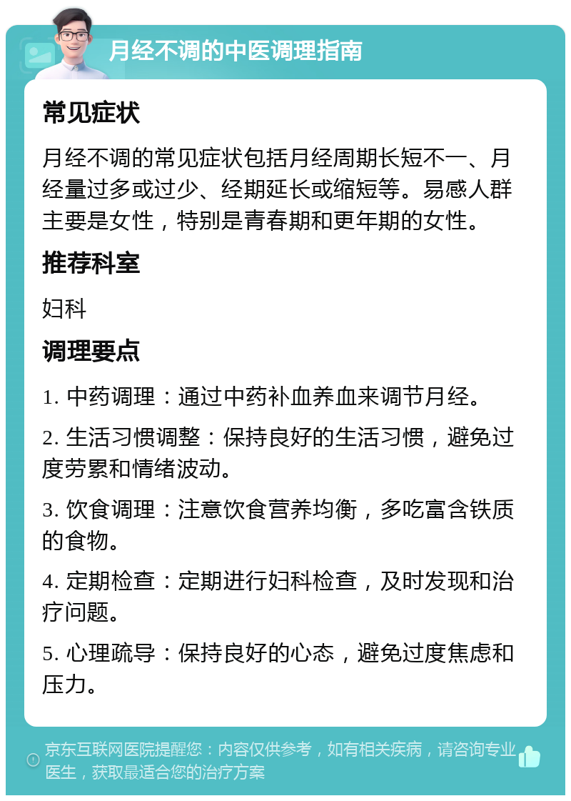 月经不调的中医调理指南 常见症状 月经不调的常见症状包括月经周期长短不一、月经量过多或过少、经期延长或缩短等。易感人群主要是女性，特别是青春期和更年期的女性。 推荐科室 妇科 调理要点 1. 中药调理：通过中药补血养血来调节月经。 2. 生活习惯调整：保持良好的生活习惯，避免过度劳累和情绪波动。 3. 饮食调理：注意饮食营养均衡，多吃富含铁质的食物。 4. 定期检查：定期进行妇科检查，及时发现和治疗问题。 5. 心理疏导：保持良好的心态，避免过度焦虑和压力。