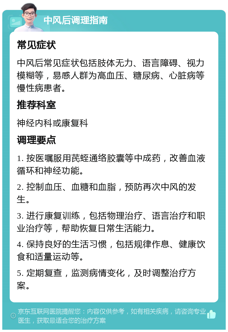 中风后调理指南 常见症状 中风后常见症状包括肢体无力、语言障碍、视力模糊等，易感人群为高血压、糖尿病、心脏病等慢性病患者。 推荐科室 神经内科或康复科 调理要点 1. 按医嘱服用芪蛭通络胶囊等中成药，改善血液循环和神经功能。 2. 控制血压、血糖和血脂，预防再次中风的发生。 3. 进行康复训练，包括物理治疗、语言治疗和职业治疗等，帮助恢复日常生活能力。 4. 保持良好的生活习惯，包括规律作息、健康饮食和适量运动等。 5. 定期复查，监测病情变化，及时调整治疗方案。