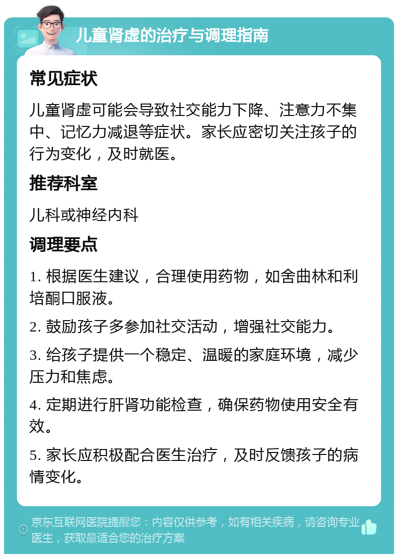 儿童肾虚的治疗与调理指南 常见症状 儿童肾虚可能会导致社交能力下降、注意力不集中、记忆力减退等症状。家长应密切关注孩子的行为变化，及时就医。 推荐科室 儿科或神经内科 调理要点 1. 根据医生建议，合理使用药物，如舍曲林和利培酮口服液。 2. 鼓励孩子多参加社交活动，增强社交能力。 3. 给孩子提供一个稳定、温暖的家庭环境，减少压力和焦虑。 4. 定期进行肝肾功能检查，确保药物使用安全有效。 5. 家长应积极配合医生治疗，及时反馈孩子的病情变化。