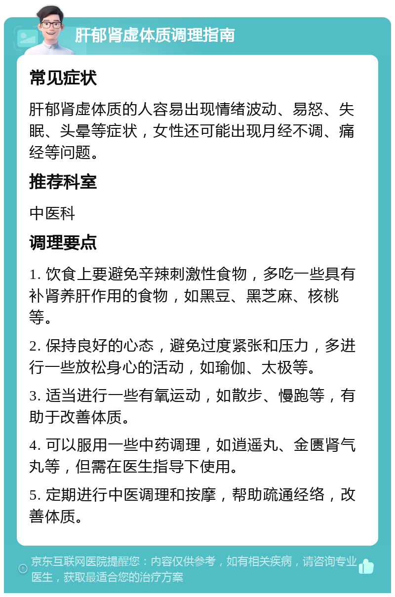 肝郁肾虚体质调理指南 常见症状 肝郁肾虚体质的人容易出现情绪波动、易怒、失眠、头晕等症状，女性还可能出现月经不调、痛经等问题。 推荐科室 中医科 调理要点 1. 饮食上要避免辛辣刺激性食物，多吃一些具有补肾养肝作用的食物，如黑豆、黑芝麻、核桃等。 2. 保持良好的心态，避免过度紧张和压力，多进行一些放松身心的活动，如瑜伽、太极等。 3. 适当进行一些有氧运动，如散步、慢跑等，有助于改善体质。 4. 可以服用一些中药调理，如逍遥丸、金匮肾气丸等，但需在医生指导下使用。 5. 定期进行中医调理和按摩，帮助疏通经络，改善体质。