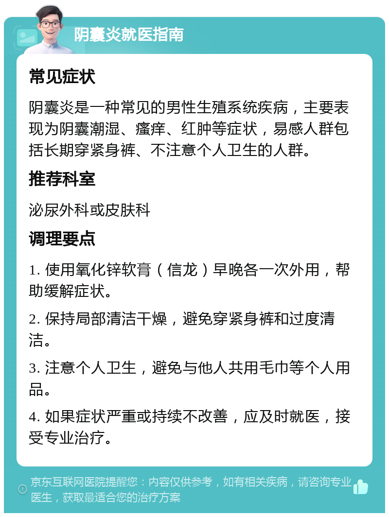 阴囊炎就医指南 常见症状 阴囊炎是一种常见的男性生殖系统疾病，主要表现为阴囊潮湿、瘙痒、红肿等症状，易感人群包括长期穿紧身裤、不注意个人卫生的人群。 推荐科室 泌尿外科或皮肤科 调理要点 1. 使用氧化锌软膏（信龙）早晚各一次外用，帮助缓解症状。 2. 保持局部清洁干燥，避免穿紧身裤和过度清洁。 3. 注意个人卫生，避免与他人共用毛巾等个人用品。 4. 如果症状严重或持续不改善，应及时就医，接受专业治疗。