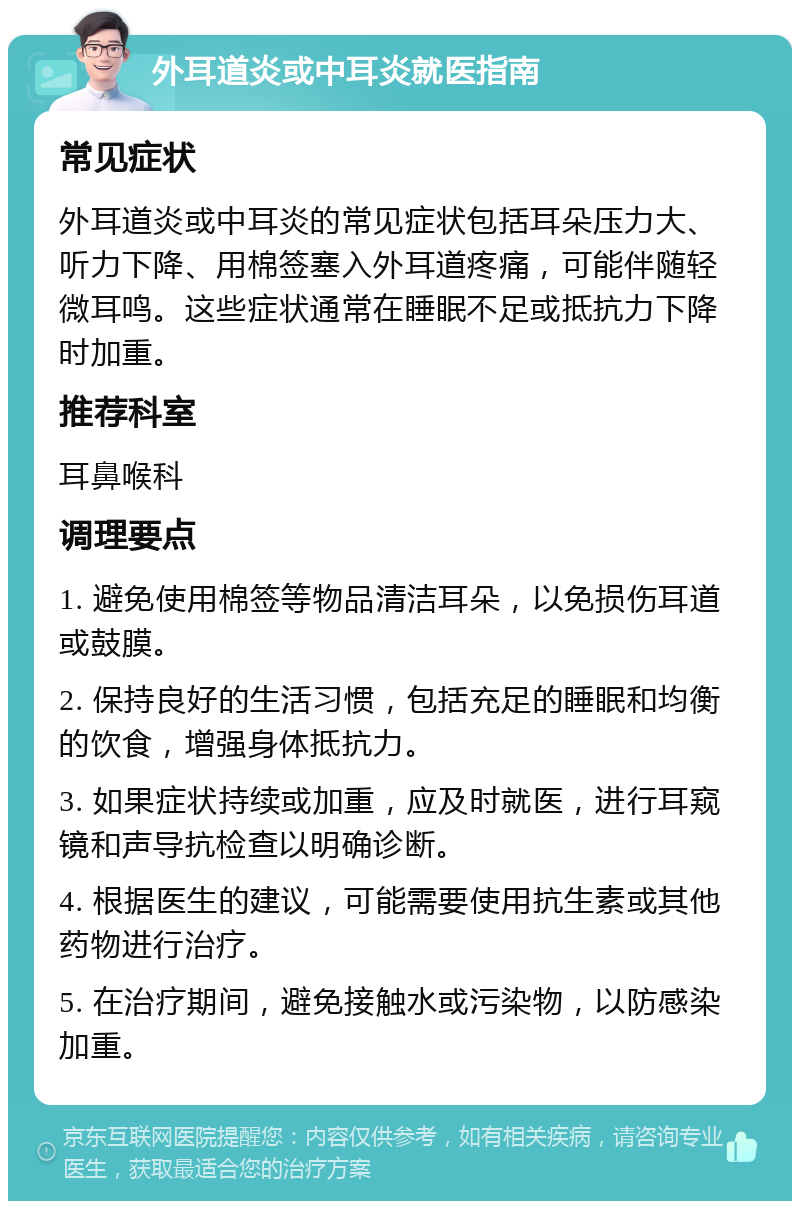 外耳道炎或中耳炎就医指南 常见症状 外耳道炎或中耳炎的常见症状包括耳朵压力大、听力下降、用棉签塞入外耳道疼痛，可能伴随轻微耳鸣。这些症状通常在睡眠不足或抵抗力下降时加重。 推荐科室 耳鼻喉科 调理要点 1. 避免使用棉签等物品清洁耳朵，以免损伤耳道或鼓膜。 2. 保持良好的生活习惯，包括充足的睡眠和均衡的饮食，增强身体抵抗力。 3. 如果症状持续或加重，应及时就医，进行耳窥镜和声导抗检查以明确诊断。 4. 根据医生的建议，可能需要使用抗生素或其他药物进行治疗。 5. 在治疗期间，避免接触水或污染物，以防感染加重。