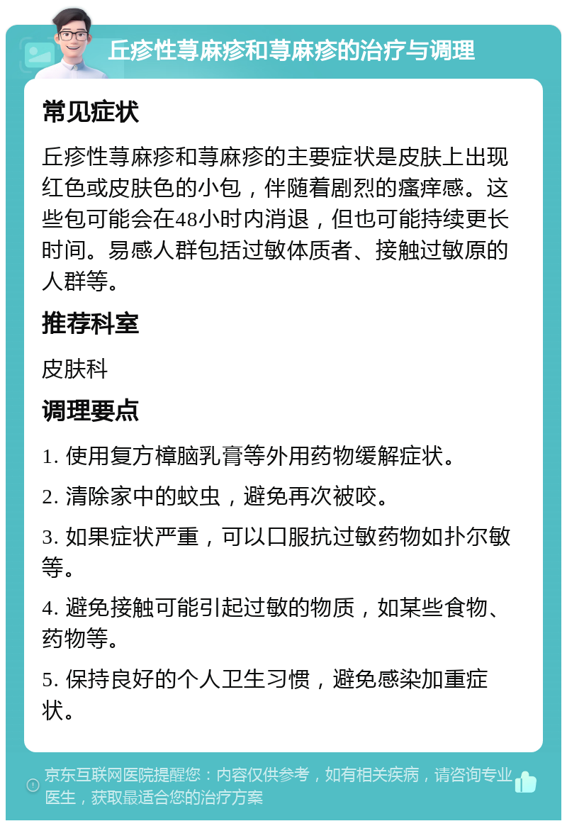 丘疹性荨麻疹和荨麻疹的治疗与调理 常见症状 丘疹性荨麻疹和荨麻疹的主要症状是皮肤上出现红色或皮肤色的小包，伴随着剧烈的瘙痒感。这些包可能会在48小时内消退，但也可能持续更长时间。易感人群包括过敏体质者、接触过敏原的人群等。 推荐科室 皮肤科 调理要点 1. 使用复方樟脑乳膏等外用药物缓解症状。 2. 清除家中的蚊虫，避免再次被咬。 3. 如果症状严重，可以口服抗过敏药物如扑尔敏等。 4. 避免接触可能引起过敏的物质，如某些食物、药物等。 5. 保持良好的个人卫生习惯，避免感染加重症状。