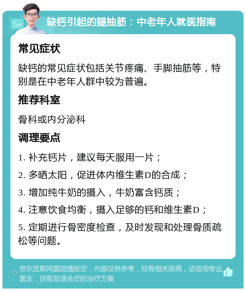 缺钙引起的腿抽筋：中老年人就医指南 常见症状 缺钙的常见症状包括关节疼痛、手脚抽筋等，特别是在中老年人群中较为普遍。 推荐科室 骨科或内分泌科 调理要点 1. 补充钙片，建议每天服用一片； 2. 多晒太阳，促进体内维生素D的合成； 3. 增加纯牛奶的摄入，牛奶富含钙质； 4. 注意饮食均衡，摄入足够的钙和维生素D； 5. 定期进行骨密度检查，及时发现和处理骨质疏松等问题。