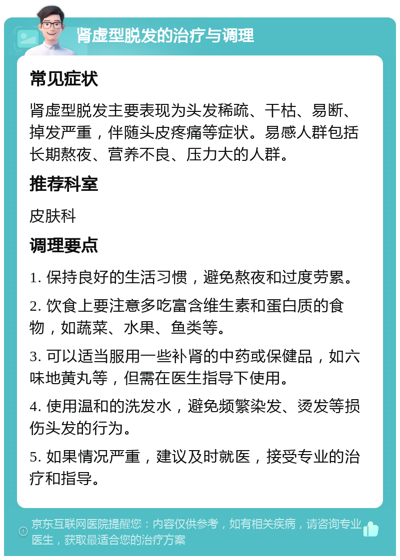 肾虚型脱发的治疗与调理 常见症状 肾虚型脱发主要表现为头发稀疏、干枯、易断、掉发严重，伴随头皮疼痛等症状。易感人群包括长期熬夜、营养不良、压力大的人群。 推荐科室 皮肤科 调理要点 1. 保持良好的生活习惯，避免熬夜和过度劳累。 2. 饮食上要注意多吃富含维生素和蛋白质的食物，如蔬菜、水果、鱼类等。 3. 可以适当服用一些补肾的中药或保健品，如六味地黄丸等，但需在医生指导下使用。 4. 使用温和的洗发水，避免频繁染发、烫发等损伤头发的行为。 5. 如果情况严重，建议及时就医，接受专业的治疗和指导。