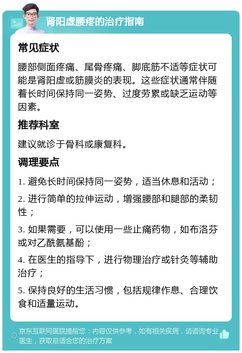 肾阳虚腰疼的治疗指南 常见症状 腰部侧面疼痛、尾骨疼痛、脚底筋不适等症状可能是肾阳虚或筋膜炎的表现。这些症状通常伴随着长时间保持同一姿势、过度劳累或缺乏运动等因素。 推荐科室 建议就诊于骨科或康复科。 调理要点 1. 避免长时间保持同一姿势，适当休息和活动； 2. 进行简单的拉伸运动，增强腰部和腿部的柔韧性； 3. 如果需要，可以使用一些止痛药物，如布洛芬或对乙酰氨基酚； 4. 在医生的指导下，进行物理治疗或针灸等辅助治疗； 5. 保持良好的生活习惯，包括规律作息、合理饮食和适量运动。