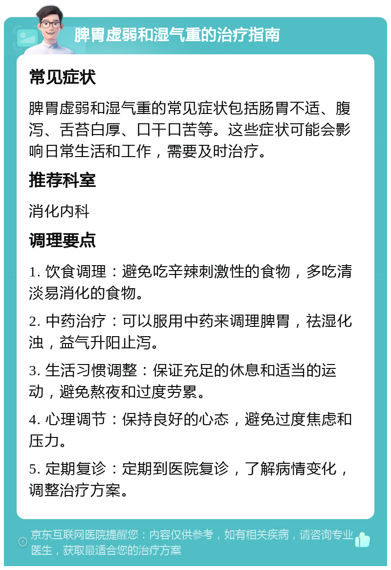 脾胃虚弱和湿气重的治疗指南 常见症状 脾胃虚弱和湿气重的常见症状包括肠胃不适、腹泻、舌苔白厚、口干口苦等。这些症状可能会影响日常生活和工作，需要及时治疗。 推荐科室 消化内科 调理要点 1. 饮食调理：避免吃辛辣刺激性的食物，多吃清淡易消化的食物。 2. 中药治疗：可以服用中药来调理脾胃，祛湿化浊，益气升阳止泻。 3. 生活习惯调整：保证充足的休息和适当的运动，避免熬夜和过度劳累。 4. 心理调节：保持良好的心态，避免过度焦虑和压力。 5. 定期复诊：定期到医院复诊，了解病情变化，调整治疗方案。