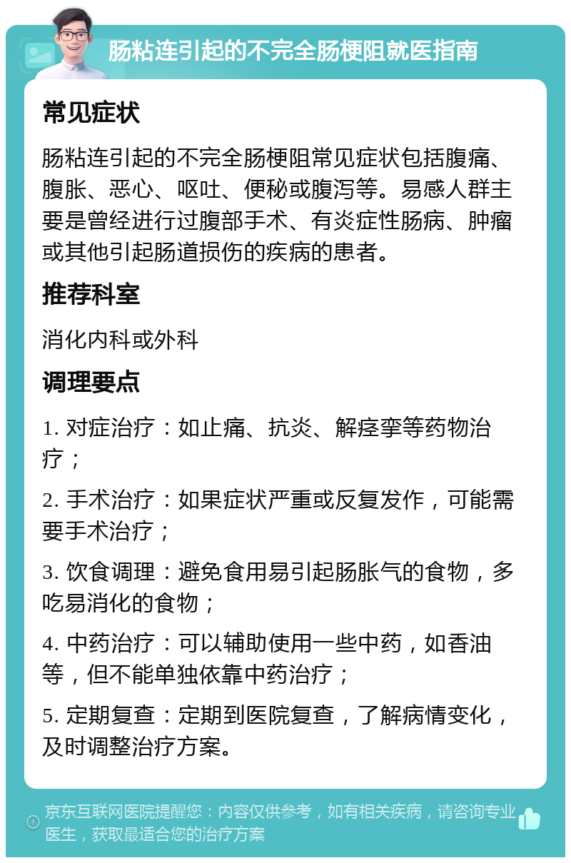 肠粘连引起的不完全肠梗阻就医指南 常见症状 肠粘连引起的不完全肠梗阻常见症状包括腹痛、腹胀、恶心、呕吐、便秘或腹泻等。易感人群主要是曾经进行过腹部手术、有炎症性肠病、肿瘤或其他引起肠道损伤的疾病的患者。 推荐科室 消化内科或外科 调理要点 1. 对症治疗：如止痛、抗炎、解痉挛等药物治疗； 2. 手术治疗：如果症状严重或反复发作，可能需要手术治疗； 3. 饮食调理：避免食用易引起肠胀气的食物，多吃易消化的食物； 4. 中药治疗：可以辅助使用一些中药，如香油等，但不能单独依靠中药治疗； 5. 定期复查：定期到医院复查，了解病情变化，及时调整治疗方案。