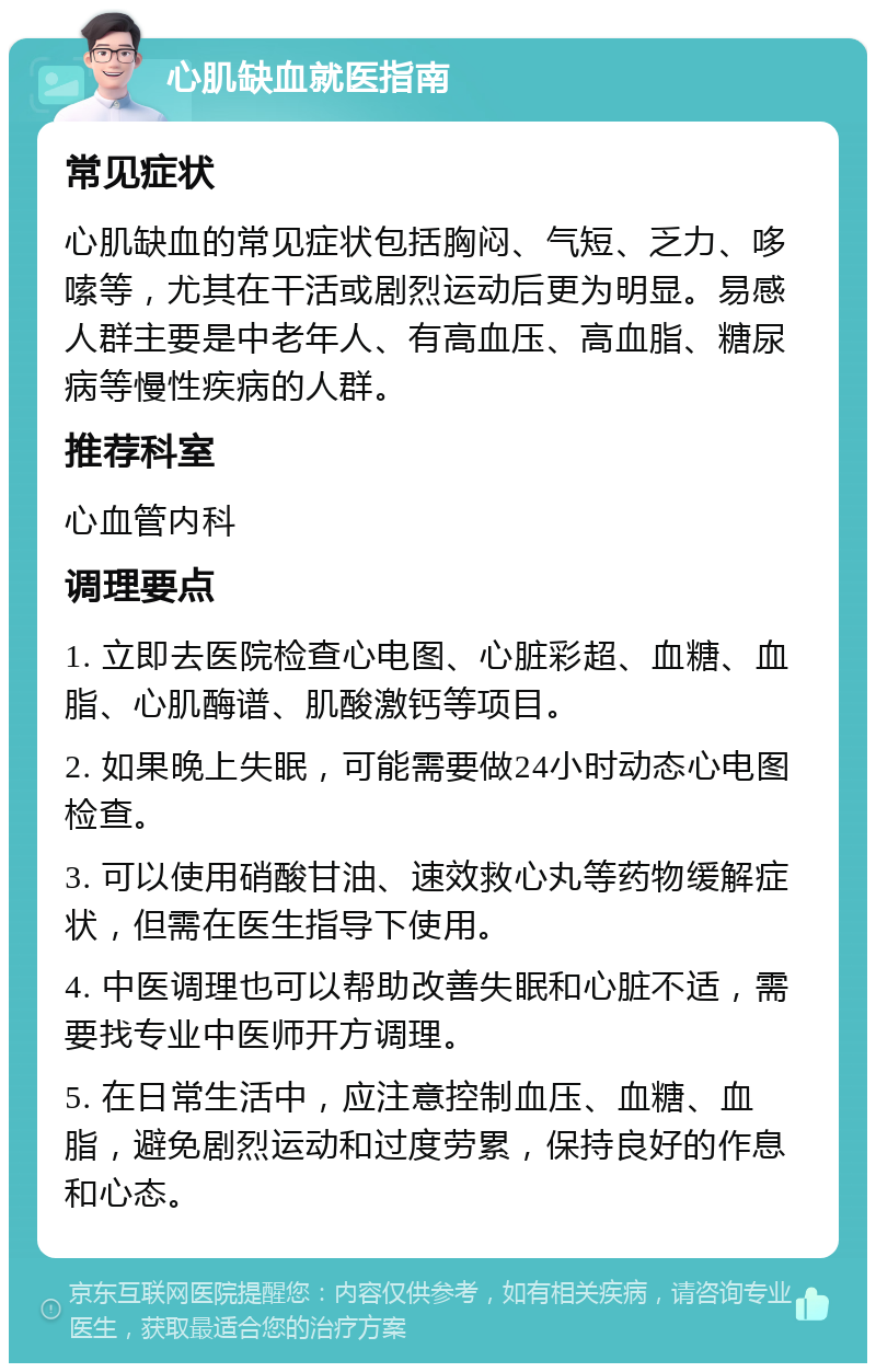 心肌缺血就医指南 常见症状 心肌缺血的常见症状包括胸闷、气短、乏力、哆嗦等，尤其在干活或剧烈运动后更为明显。易感人群主要是中老年人、有高血压、高血脂、糖尿病等慢性疾病的人群。 推荐科室 心血管内科 调理要点 1. 立即去医院检查心电图、心脏彩超、血糖、血脂、心肌酶谱、肌酸激钙等项目。 2. 如果晚上失眠，可能需要做24小时动态心电图检查。 3. 可以使用硝酸甘油、速效救心丸等药物缓解症状，但需在医生指导下使用。 4. 中医调理也可以帮助改善失眠和心脏不适，需要找专业中医师开方调理。 5. 在日常生活中，应注意控制血压、血糖、血脂，避免剧烈运动和过度劳累，保持良好的作息和心态。