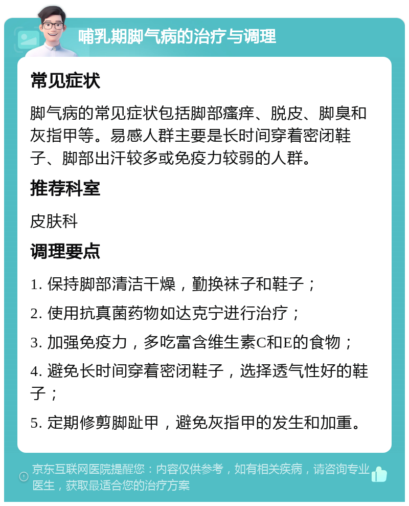 哺乳期脚气病的治疗与调理 常见症状 脚气病的常见症状包括脚部瘙痒、脱皮、脚臭和灰指甲等。易感人群主要是长时间穿着密闭鞋子、脚部出汗较多或免疫力较弱的人群。 推荐科室 皮肤科 调理要点 1. 保持脚部清洁干燥，勤换袜子和鞋子； 2. 使用抗真菌药物如达克宁进行治疗； 3. 加强免疫力，多吃富含维生素C和E的食物； 4. 避免长时间穿着密闭鞋子，选择透气性好的鞋子； 5. 定期修剪脚趾甲，避免灰指甲的发生和加重。