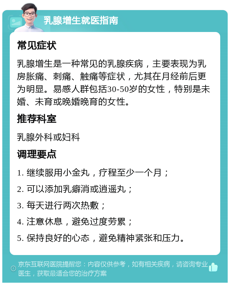 乳腺增生就医指南 常见症状 乳腺增生是一种常见的乳腺疾病，主要表现为乳房胀痛、刺痛、触痛等症状，尤其在月经前后更为明显。易感人群包括30-50岁的女性，特别是未婚、未育或晚婚晚育的女性。 推荐科室 乳腺外科或妇科 调理要点 1. 继续服用小金丸，疗程至少一个月； 2. 可以添加乳癖消或逍遥丸； 3. 每天进行两次热敷； 4. 注意休息，避免过度劳累； 5. 保持良好的心态，避免精神紧张和压力。