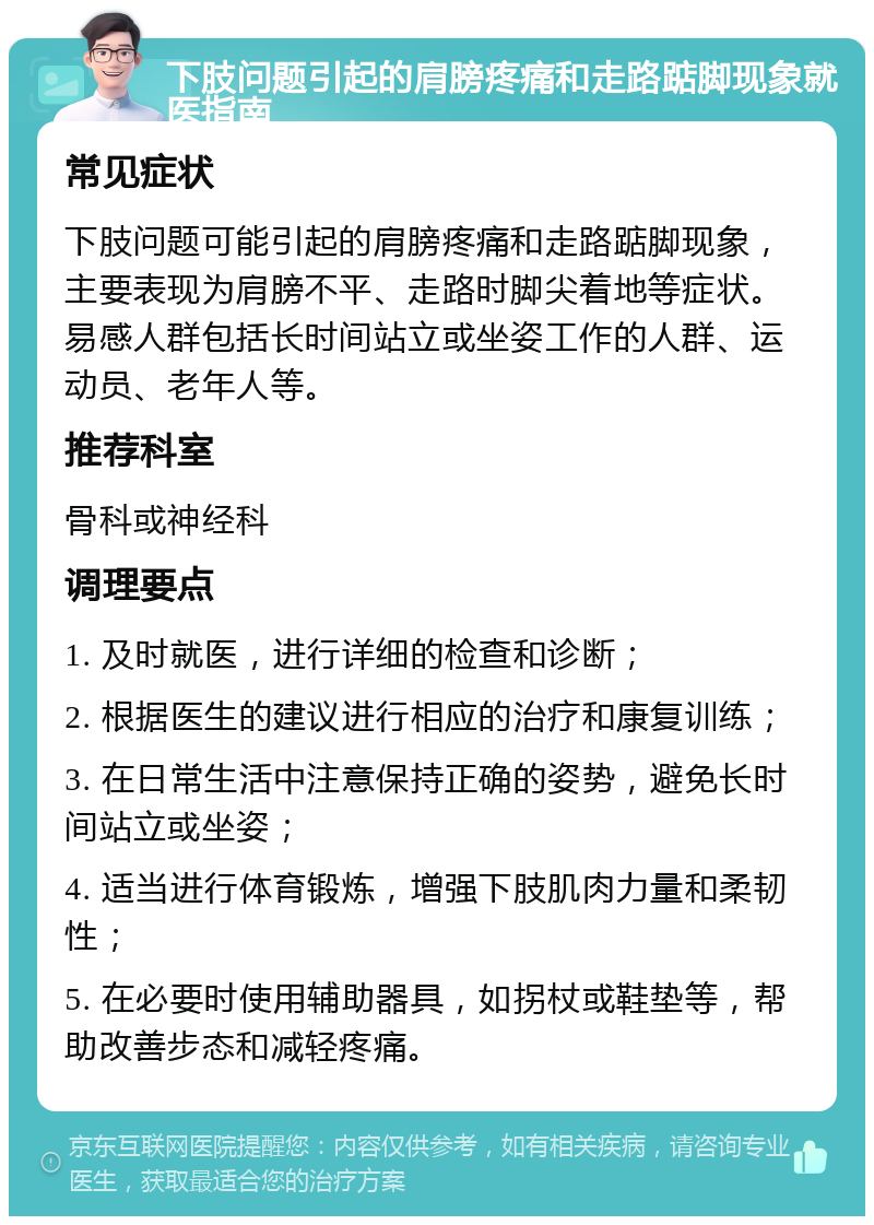 下肢问题引起的肩膀疼痛和走路踮脚现象就医指南 常见症状 下肢问题可能引起的肩膀疼痛和走路踮脚现象，主要表现为肩膀不平、走路时脚尖着地等症状。易感人群包括长时间站立或坐姿工作的人群、运动员、老年人等。 推荐科室 骨科或神经科 调理要点 1. 及时就医，进行详细的检查和诊断； 2. 根据医生的建议进行相应的治疗和康复训练； 3. 在日常生活中注意保持正确的姿势，避免长时间站立或坐姿； 4. 适当进行体育锻炼，增强下肢肌肉力量和柔韧性； 5. 在必要时使用辅助器具，如拐杖或鞋垫等，帮助改善步态和减轻疼痛。