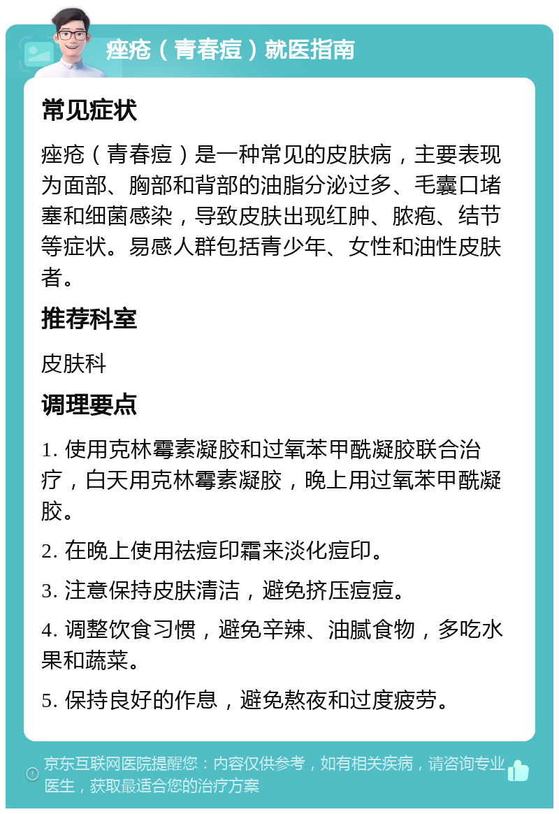 痤疮（青春痘）就医指南 常见症状 痤疮（青春痘）是一种常见的皮肤病，主要表现为面部、胸部和背部的油脂分泌过多、毛囊口堵塞和细菌感染，导致皮肤出现红肿、脓疱、结节等症状。易感人群包括青少年、女性和油性皮肤者。 推荐科室 皮肤科 调理要点 1. 使用克林霉素凝胶和过氧苯甲酰凝胶联合治疗，白天用克林霉素凝胶，晚上用过氧苯甲酰凝胶。 2. 在晚上使用祛痘印霜来淡化痘印。 3. 注意保持皮肤清洁，避免挤压痘痘。 4. 调整饮食习惯，避免辛辣、油腻食物，多吃水果和蔬菜。 5. 保持良好的作息，避免熬夜和过度疲劳。