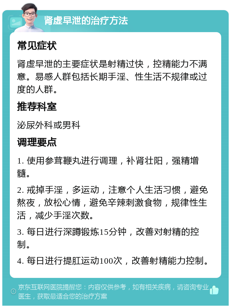 肾虚早泄的治疗方法 常见症状 肾虚早泄的主要症状是射精过快，控精能力不满意。易感人群包括长期手淫、性生活不规律或过度的人群。 推荐科室 泌尿外科或男科 调理要点 1. 使用参茸鞭丸进行调理，补肾壮阳，强精增髓。 2. 戒掉手淫，多运动，注意个人生活习惯，避免熬夜，放松心情，避免辛辣刺激食物，规律性生活，减少手淫次数。 3. 每日进行深蹲锻炼15分钟，改善对射精的控制。 4. 每日进行提肛运动100次，改善射精能力控制。