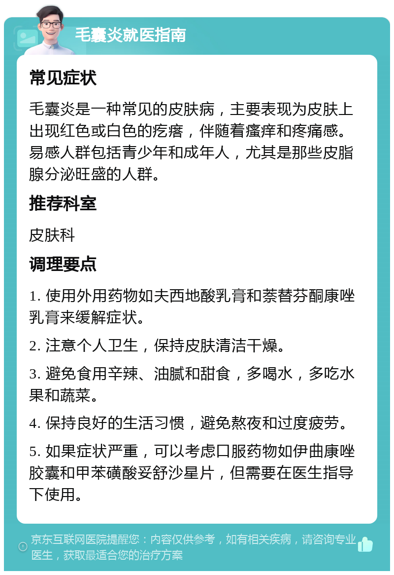 毛囊炎就医指南 常见症状 毛囊炎是一种常见的皮肤病，主要表现为皮肤上出现红色或白色的疙瘩，伴随着瘙痒和疼痛感。易感人群包括青少年和成年人，尤其是那些皮脂腺分泌旺盛的人群。 推荐科室 皮肤科 调理要点 1. 使用外用药物如夫西地酸乳膏和萘替芬酮康唑乳膏来缓解症状。 2. 注意个人卫生，保持皮肤清洁干燥。 3. 避免食用辛辣、油腻和甜食，多喝水，多吃水果和蔬菜。 4. 保持良好的生活习惯，避免熬夜和过度疲劳。 5. 如果症状严重，可以考虑口服药物如伊曲康唑胶囊和甲苯磺酸妥舒沙星片，但需要在医生指导下使用。