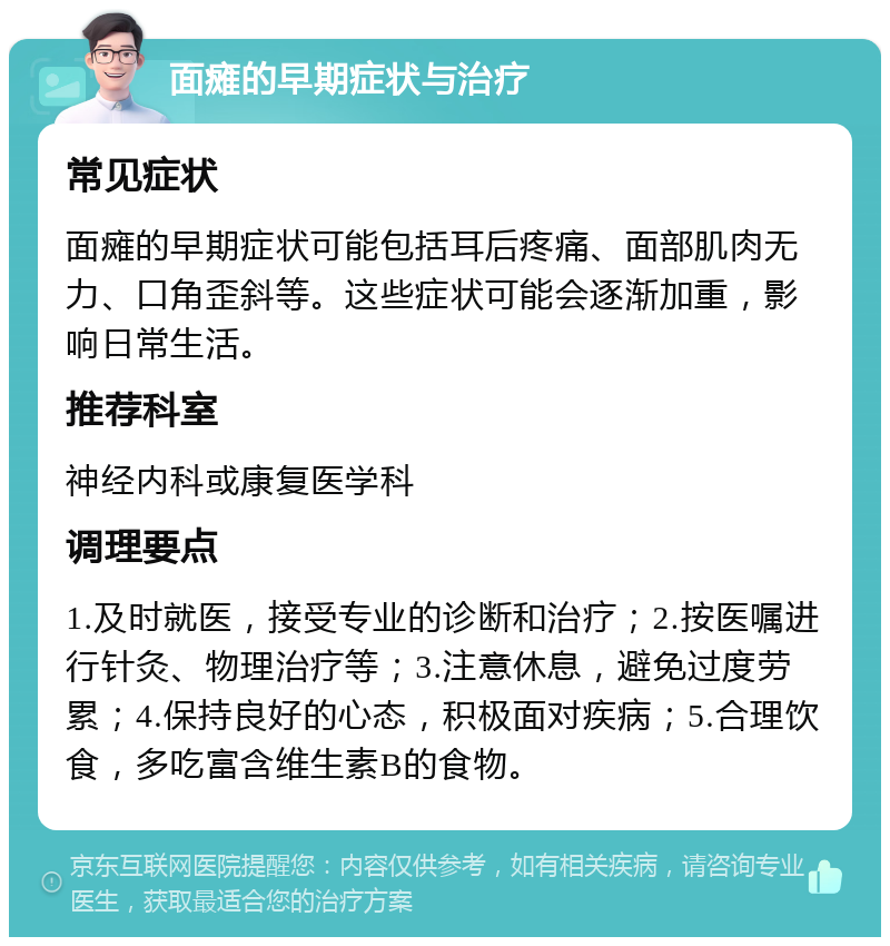 面瘫的早期症状与治疗 常见症状 面瘫的早期症状可能包括耳后疼痛、面部肌肉无力、口角歪斜等。这些症状可能会逐渐加重，影响日常生活。 推荐科室 神经内科或康复医学科 调理要点 1.及时就医，接受专业的诊断和治疗；2.按医嘱进行针灸、物理治疗等；3.注意休息，避免过度劳累；4.保持良好的心态，积极面对疾病；5.合理饮食，多吃富含维生素B的食物。