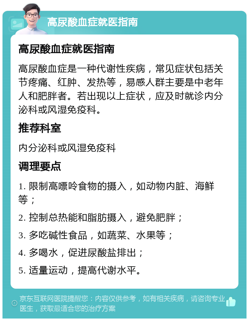 高尿酸血症就医指南 高尿酸血症就医指南 高尿酸血症是一种代谢性疾病，常见症状包括关节疼痛、红肿、发热等，易感人群主要是中老年人和肥胖者。若出现以上症状，应及时就诊内分泌科或风湿免疫科。 推荐科室 内分泌科或风湿免疫科 调理要点 1. 限制高嘌呤食物的摄入，如动物内脏、海鲜等； 2. 控制总热能和脂肪摄入，避免肥胖； 3. 多吃碱性食品，如蔬菜、水果等； 4. 多喝水，促进尿酸盐排出； 5. 适量运动，提高代谢水平。