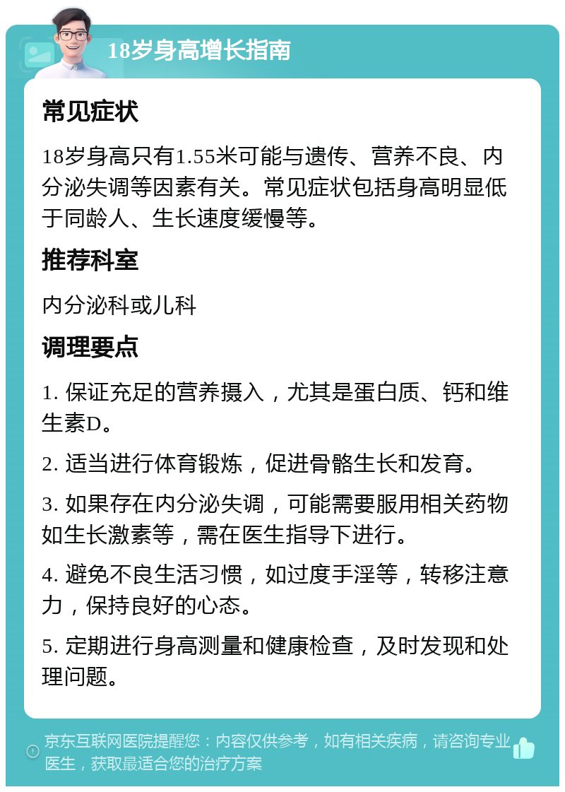 18岁身高增长指南 常见症状 18岁身高只有1.55米可能与遗传、营养不良、内分泌失调等因素有关。常见症状包括身高明显低于同龄人、生长速度缓慢等。 推荐科室 内分泌科或儿科 调理要点 1. 保证充足的营养摄入，尤其是蛋白质、钙和维生素D。 2. 适当进行体育锻炼，促进骨骼生长和发育。 3. 如果存在内分泌失调，可能需要服用相关药物如生长激素等，需在医生指导下进行。 4. 避免不良生活习惯，如过度手淫等，转移注意力，保持良好的心态。 5. 定期进行身高测量和健康检查，及时发现和处理问题。