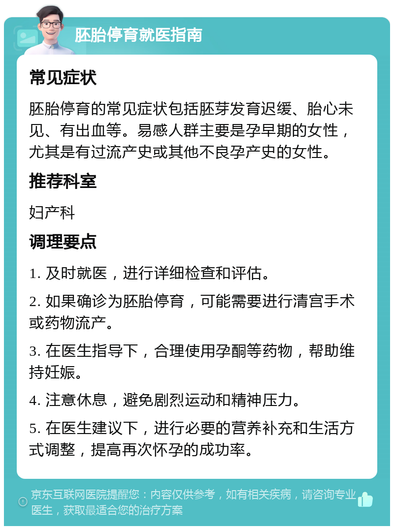 胚胎停育就医指南 常见症状 胚胎停育的常见症状包括胚芽发育迟缓、胎心未见、有出血等。易感人群主要是孕早期的女性，尤其是有过流产史或其他不良孕产史的女性。 推荐科室 妇产科 调理要点 1. 及时就医，进行详细检查和评估。 2. 如果确诊为胚胎停育，可能需要进行清宫手术或药物流产。 3. 在医生指导下，合理使用孕酮等药物，帮助维持妊娠。 4. 注意休息，避免剧烈运动和精神压力。 5. 在医生建议下，进行必要的营养补充和生活方式调整，提高再次怀孕的成功率。