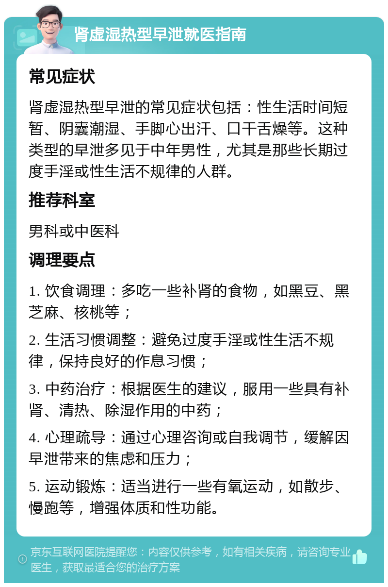 肾虚湿热型早泄就医指南 常见症状 肾虚湿热型早泄的常见症状包括：性生活时间短暂、阴囊潮湿、手脚心出汗、口干舌燥等。这种类型的早泄多见于中年男性，尤其是那些长期过度手淫或性生活不规律的人群。 推荐科室 男科或中医科 调理要点 1. 饮食调理：多吃一些补肾的食物，如黑豆、黑芝麻、核桃等； 2. 生活习惯调整：避免过度手淫或性生活不规律，保持良好的作息习惯； 3. 中药治疗：根据医生的建议，服用一些具有补肾、清热、除湿作用的中药； 4. 心理疏导：通过心理咨询或自我调节，缓解因早泄带来的焦虑和压力； 5. 运动锻炼：适当进行一些有氧运动，如散步、慢跑等，增强体质和性功能。