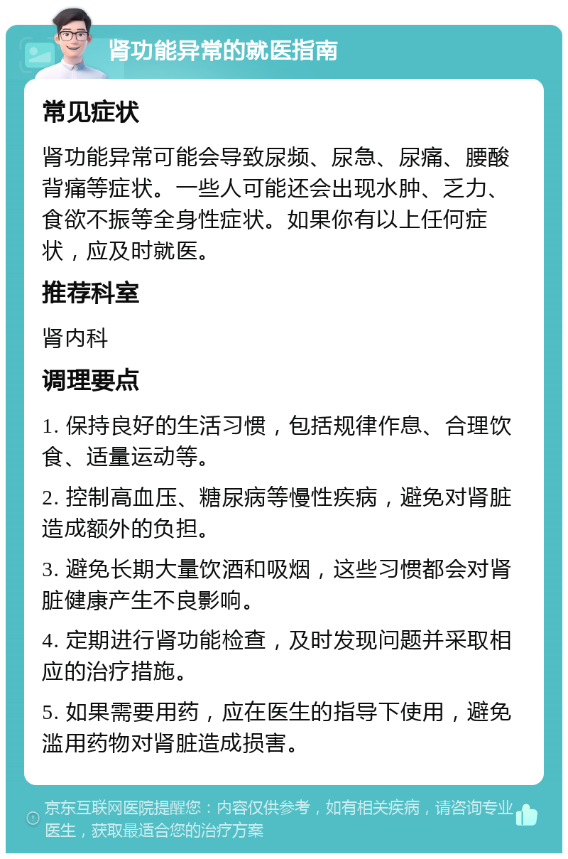 肾功能异常的就医指南 常见症状 肾功能异常可能会导致尿频、尿急、尿痛、腰酸背痛等症状。一些人可能还会出现水肿、乏力、食欲不振等全身性症状。如果你有以上任何症状，应及时就医。 推荐科室 肾内科 调理要点 1. 保持良好的生活习惯，包括规律作息、合理饮食、适量运动等。 2. 控制高血压、糖尿病等慢性疾病，避免对肾脏造成额外的负担。 3. 避免长期大量饮酒和吸烟，这些习惯都会对肾脏健康产生不良影响。 4. 定期进行肾功能检查，及时发现问题并采取相应的治疗措施。 5. 如果需要用药，应在医生的指导下使用，避免滥用药物对肾脏造成损害。