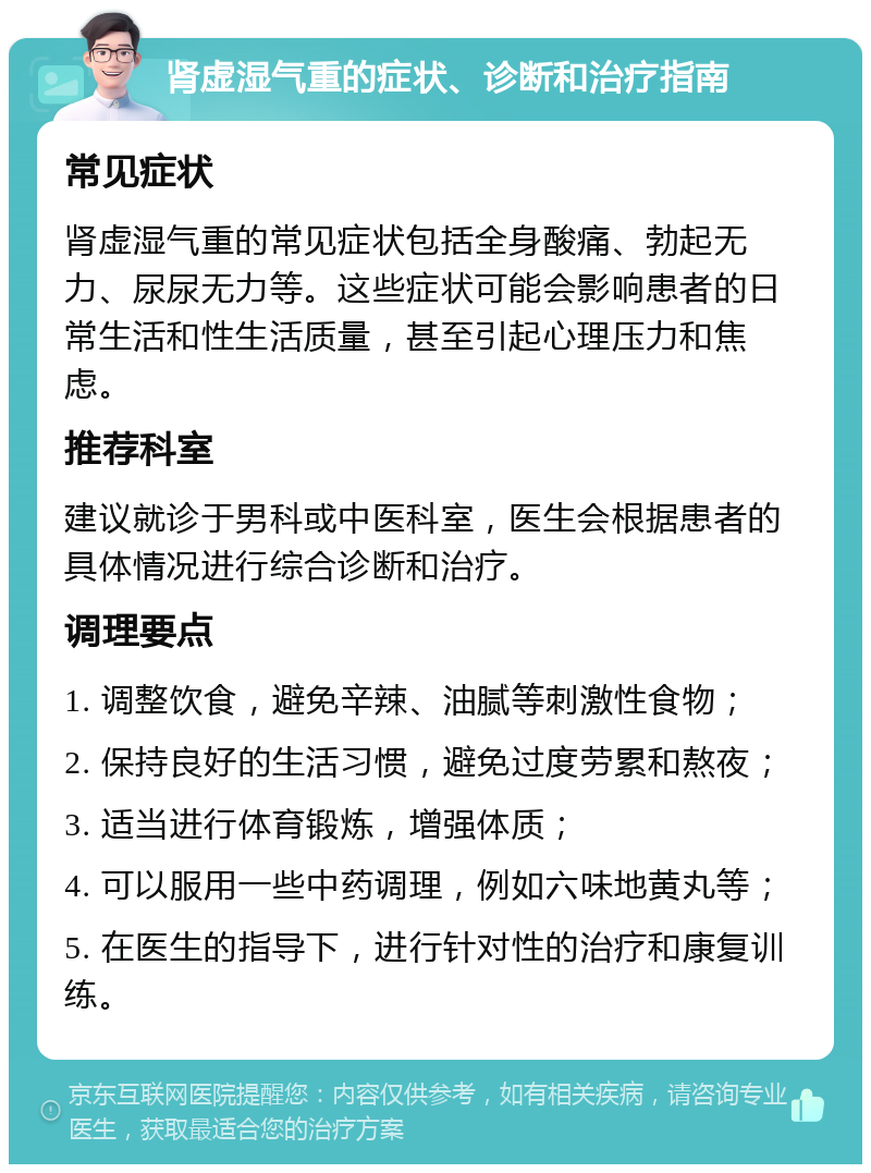 肾虚湿气重的症状、诊断和治疗指南 常见症状 肾虚湿气重的常见症状包括全身酸痛、勃起无力、尿尿无力等。这些症状可能会影响患者的日常生活和性生活质量，甚至引起心理压力和焦虑。 推荐科室 建议就诊于男科或中医科室，医生会根据患者的具体情况进行综合诊断和治疗。 调理要点 1. 调整饮食，避免辛辣、油腻等刺激性食物； 2. 保持良好的生活习惯，避免过度劳累和熬夜； 3. 适当进行体育锻炼，增强体质； 4. 可以服用一些中药调理，例如六味地黄丸等； 5. 在医生的指导下，进行针对性的治疗和康复训练。