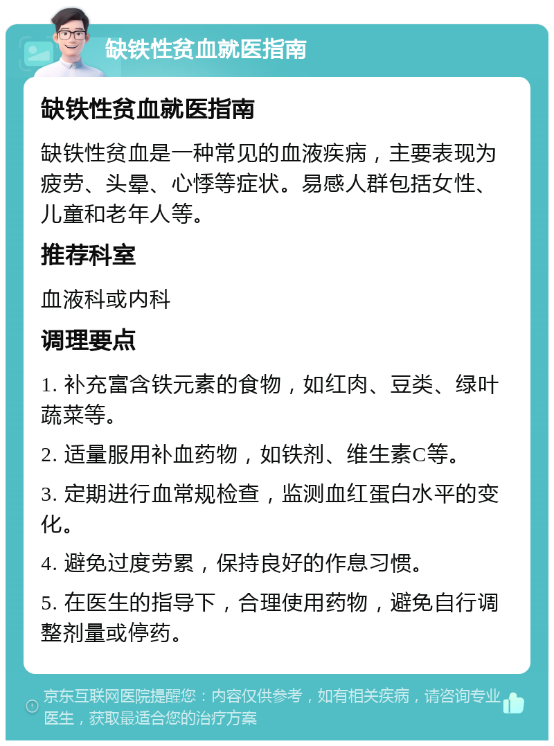 缺铁性贫血就医指南 缺铁性贫血就医指南 缺铁性贫血是一种常见的血液疾病，主要表现为疲劳、头晕、心悸等症状。易感人群包括女性、儿童和老年人等。 推荐科室 血液科或内科 调理要点 1. 补充富含铁元素的食物，如红肉、豆类、绿叶蔬菜等。 2. 适量服用补血药物，如铁剂、维生素C等。 3. 定期进行血常规检查，监测血红蛋白水平的变化。 4. 避免过度劳累，保持良好的作息习惯。 5. 在医生的指导下，合理使用药物，避免自行调整剂量或停药。