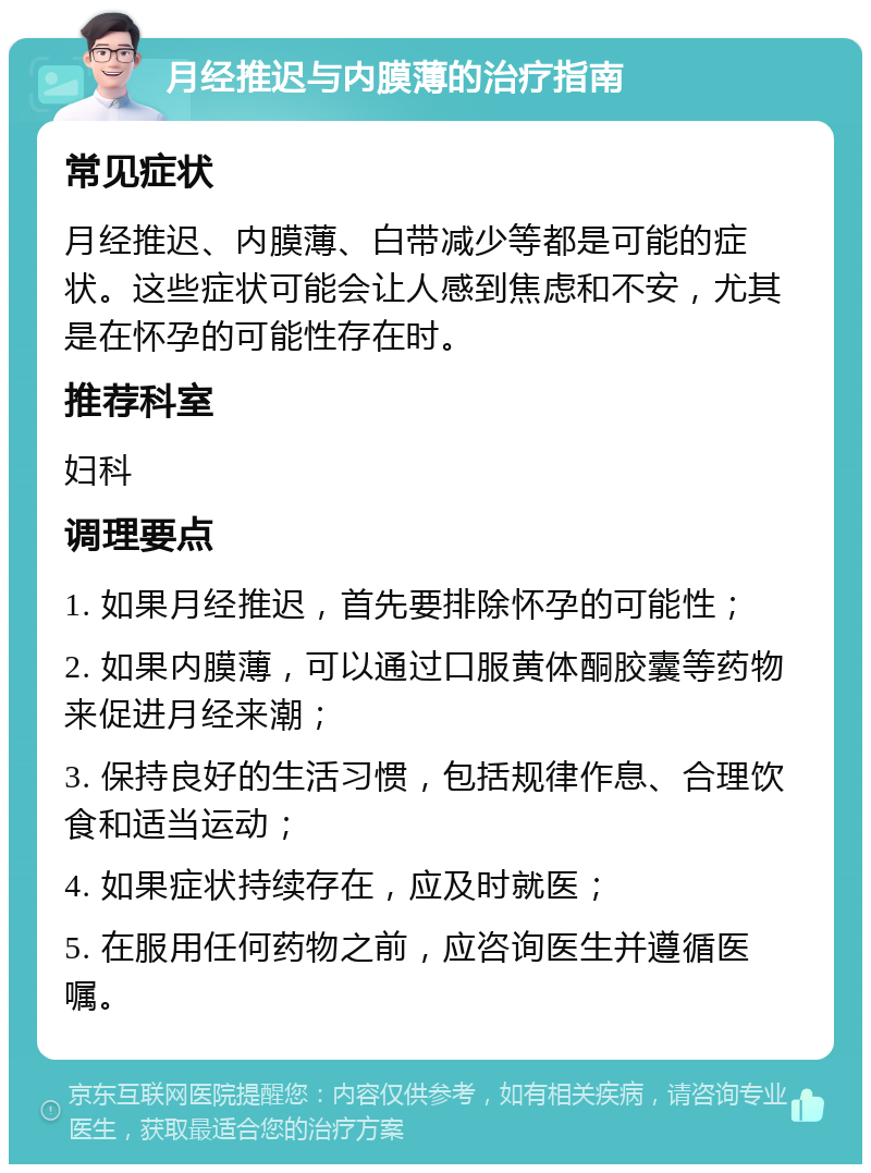 月经推迟与内膜薄的治疗指南 常见症状 月经推迟、内膜薄、白带减少等都是可能的症状。这些症状可能会让人感到焦虑和不安，尤其是在怀孕的可能性存在时。 推荐科室 妇科 调理要点 1. 如果月经推迟，首先要排除怀孕的可能性； 2. 如果内膜薄，可以通过口服黄体酮胶囊等药物来促进月经来潮； 3. 保持良好的生活习惯，包括规律作息、合理饮食和适当运动； 4. 如果症状持续存在，应及时就医； 5. 在服用任何药物之前，应咨询医生并遵循医嘱。