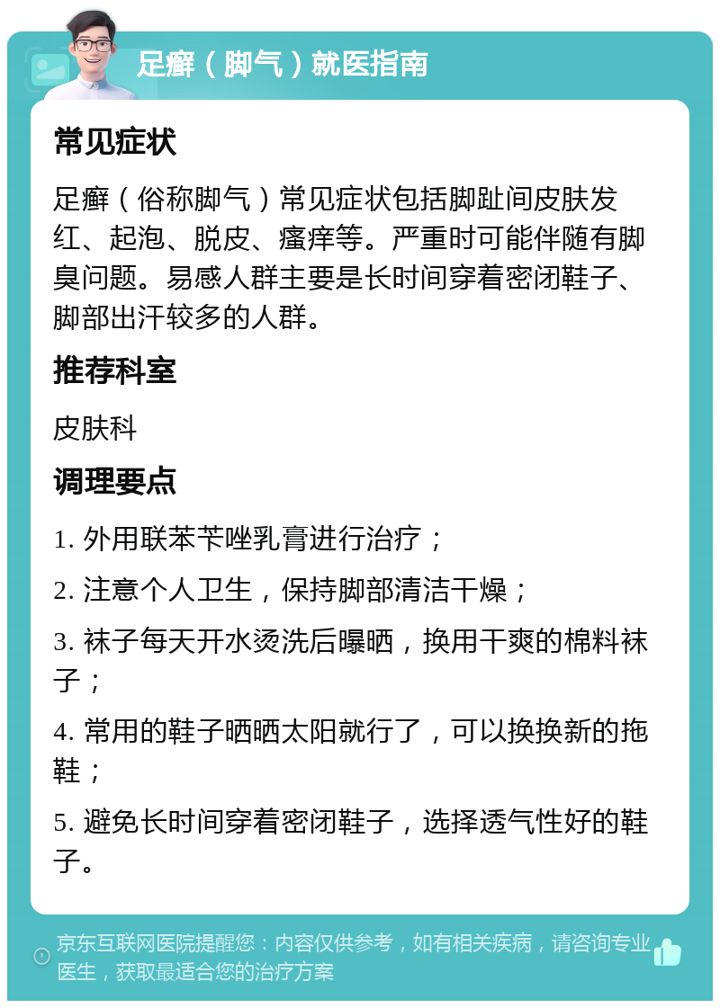 足癣（脚气）就医指南 常见症状 足癣（俗称脚气）常见症状包括脚趾间皮肤发红、起泡、脱皮、瘙痒等。严重时可能伴随有脚臭问题。易感人群主要是长时间穿着密闭鞋子、脚部出汗较多的人群。 推荐科室 皮肤科 调理要点 1. 外用联苯苄唑乳膏进行治疗； 2. 注意个人卫生，保持脚部清洁干燥； 3. 袜子每天开水烫洗后曝晒，换用干爽的棉料袜子； 4. 常用的鞋子晒晒太阳就行了，可以换换新的拖鞋； 5. 避免长时间穿着密闭鞋子，选择透气性好的鞋子。