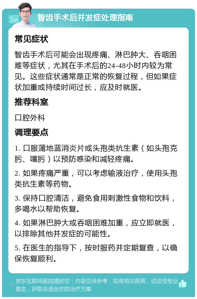 智齿手术后并发症处理指南 常见症状 智齿手术后可能会出现疼痛、淋巴肿大、吞咽困难等症状，尤其在手术后的24-48小时内较为常见。这些症状通常是正常的恢复过程，但如果症状加重或持续时间过长，应及时就医。 推荐科室 口腔外科 调理要点 1. 口服蒲地蓝消炎片或头孢类抗生素（如头孢克肟、噻肟）以预防感染和减轻疼痛。 2. 如果疼痛严重，可以考虑输液治疗，使用头孢类抗生素等药物。 3. 保持口腔清洁，避免食用刺激性食物和饮料，多喝水以帮助恢复。 4. 如果淋巴肿大或吞咽困难加重，应立即就医，以排除其他并发症的可能性。 5. 在医生的指导下，按时服药并定期复查，以确保恢复顺利。