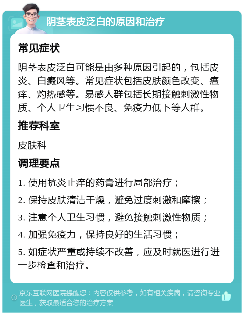 阴茎表皮泛白的原因和治疗 常见症状 阴茎表皮泛白可能是由多种原因引起的，包括皮炎、白癜风等。常见症状包括皮肤颜色改变、瘙痒、灼热感等。易感人群包括长期接触刺激性物质、个人卫生习惯不良、免疫力低下等人群。 推荐科室 皮肤科 调理要点 1. 使用抗炎止痒的药膏进行局部治疗； 2. 保持皮肤清洁干燥，避免过度刺激和摩擦； 3. 注意个人卫生习惯，避免接触刺激性物质； 4. 加强免疫力，保持良好的生活习惯； 5. 如症状严重或持续不改善，应及时就医进行进一步检查和治疗。