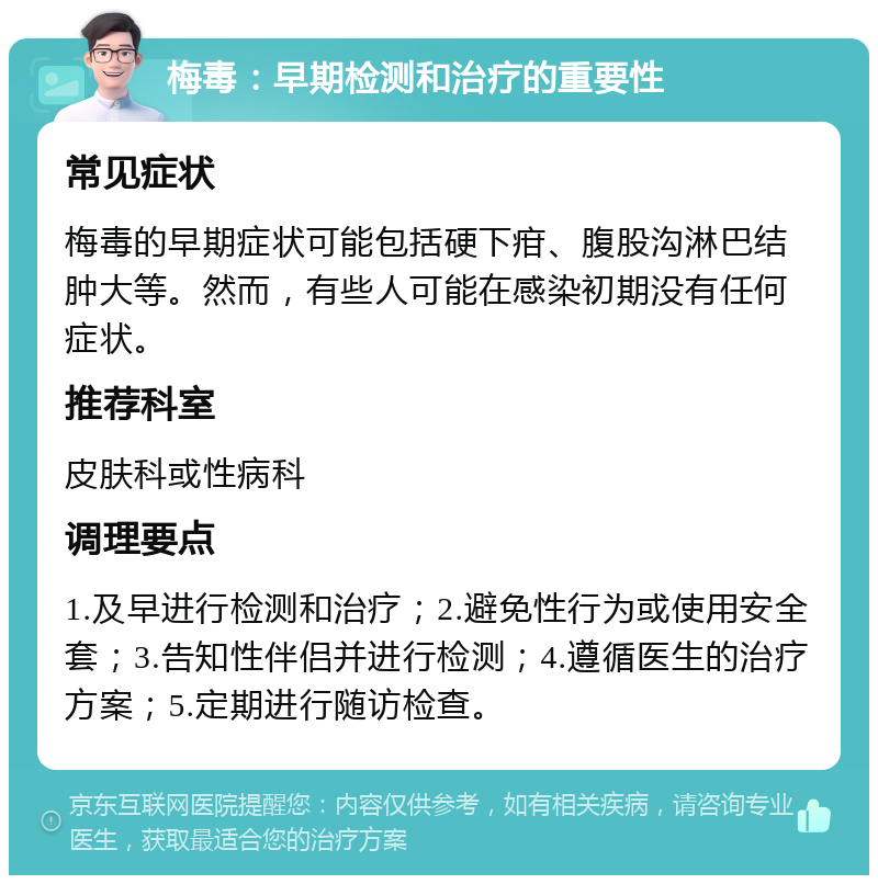 梅毒：早期检测和治疗的重要性 常见症状 梅毒的早期症状可能包括硬下疳、腹股沟淋巴结肿大等。然而，有些人可能在感染初期没有任何症状。 推荐科室 皮肤科或性病科 调理要点 1.及早进行检测和治疗；2.避免性行为或使用安全套；3.告知性伴侣并进行检测；4.遵循医生的治疗方案；5.定期进行随访检查。