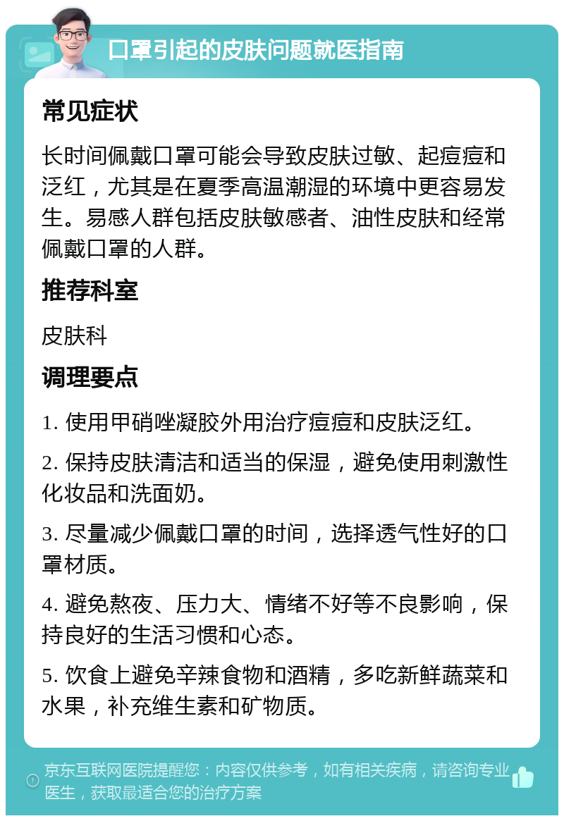 口罩引起的皮肤问题就医指南 常见症状 长时间佩戴口罩可能会导致皮肤过敏、起痘痘和泛红，尤其是在夏季高温潮湿的环境中更容易发生。易感人群包括皮肤敏感者、油性皮肤和经常佩戴口罩的人群。 推荐科室 皮肤科 调理要点 1. 使用甲硝唑凝胶外用治疗痘痘和皮肤泛红。 2. 保持皮肤清洁和适当的保湿，避免使用刺激性化妆品和洗面奶。 3. 尽量减少佩戴口罩的时间，选择透气性好的口罩材质。 4. 避免熬夜、压力大、情绪不好等不良影响，保持良好的生活习惯和心态。 5. 饮食上避免辛辣食物和酒精，多吃新鲜蔬菜和水果，补充维生素和矿物质。