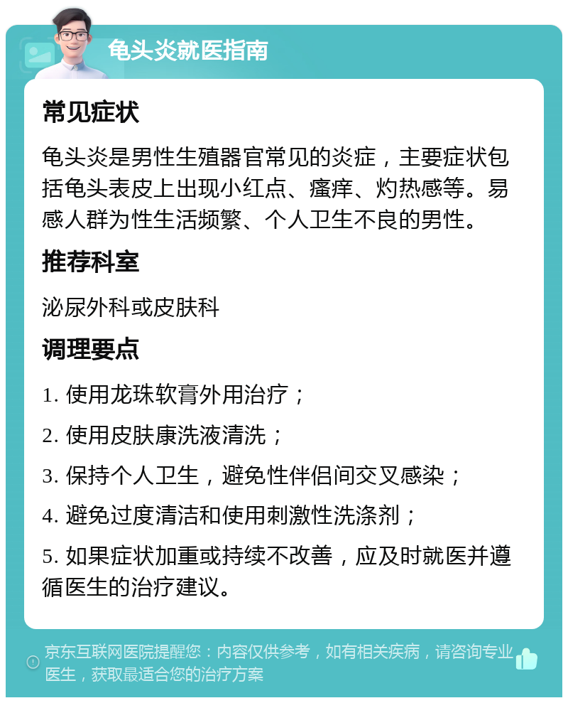 龟头炎就医指南 常见症状 龟头炎是男性生殖器官常见的炎症，主要症状包括龟头表皮上出现小红点、瘙痒、灼热感等。易感人群为性生活频繁、个人卫生不良的男性。 推荐科室 泌尿外科或皮肤科 调理要点 1. 使用龙珠软膏外用治疗； 2. 使用皮肤康洗液清洗； 3. 保持个人卫生，避免性伴侣间交叉感染； 4. 避免过度清洁和使用刺激性洗涤剂； 5. 如果症状加重或持续不改善，应及时就医并遵循医生的治疗建议。