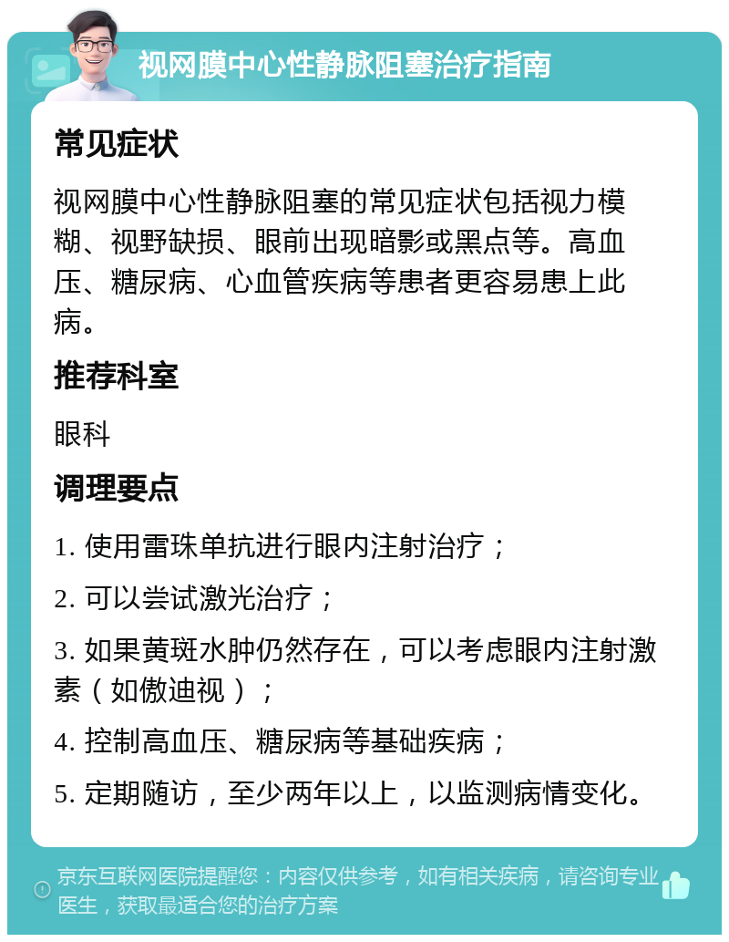 视网膜中心性静脉阻塞治疗指南 常见症状 视网膜中心性静脉阻塞的常见症状包括视力模糊、视野缺损、眼前出现暗影或黑点等。高血压、糖尿病、心血管疾病等患者更容易患上此病。 推荐科室 眼科 调理要点 1. 使用雷珠单抗进行眼内注射治疗； 2. 可以尝试激光治疗； 3. 如果黄斑水肿仍然存在，可以考虑眼内注射激素（如傲迪视）； 4. 控制高血压、糖尿病等基础疾病； 5. 定期随访，至少两年以上，以监测病情变化。