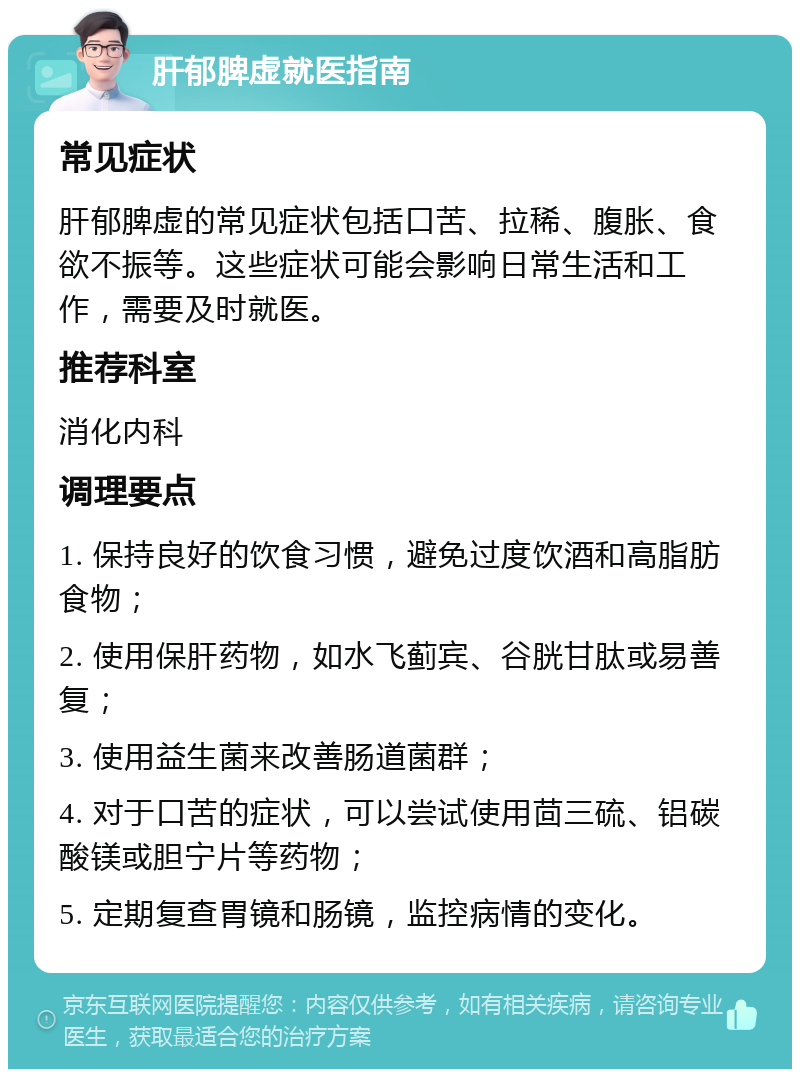 肝郁脾虚就医指南 常见症状 肝郁脾虚的常见症状包括口苦、拉稀、腹胀、食欲不振等。这些症状可能会影响日常生活和工作，需要及时就医。 推荐科室 消化内科 调理要点 1. 保持良好的饮食习惯，避免过度饮酒和高脂肪食物； 2. 使用保肝药物，如水飞蓟宾、谷胱甘肽或易善复； 3. 使用益生菌来改善肠道菌群； 4. 对于口苦的症状，可以尝试使用茴三硫、铝碳酸镁或胆宁片等药物； 5. 定期复查胃镜和肠镜，监控病情的变化。