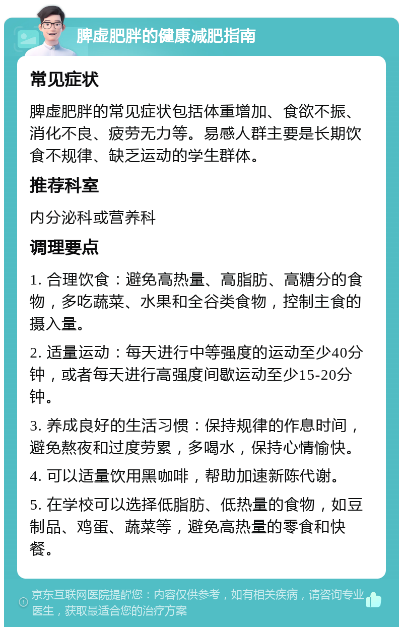 脾虚肥胖的健康减肥指南 常见症状 脾虚肥胖的常见症状包括体重增加、食欲不振、消化不良、疲劳无力等。易感人群主要是长期饮食不规律、缺乏运动的学生群体。 推荐科室 内分泌科或营养科 调理要点 1. 合理饮食：避免高热量、高脂肪、高糖分的食物，多吃蔬菜、水果和全谷类食物，控制主食的摄入量。 2. 适量运动：每天进行中等强度的运动至少40分钟，或者每天进行高强度间歇运动至少15-20分钟。 3. 养成良好的生活习惯：保持规律的作息时间，避免熬夜和过度劳累，多喝水，保持心情愉快。 4. 可以适量饮用黑咖啡，帮助加速新陈代谢。 5. 在学校可以选择低脂肪、低热量的食物，如豆制品、鸡蛋、蔬菜等，避免高热量的零食和快餐。