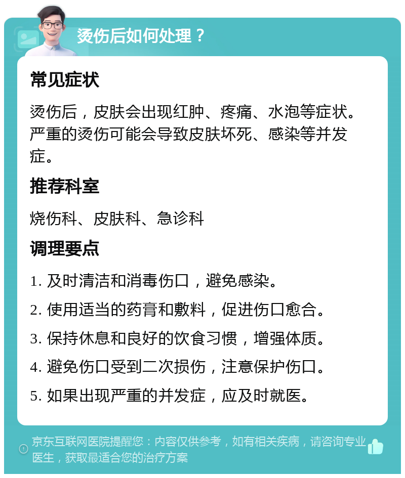 烫伤后如何处理？ 常见症状 烫伤后，皮肤会出现红肿、疼痛、水泡等症状。严重的烫伤可能会导致皮肤坏死、感染等并发症。 推荐科室 烧伤科、皮肤科、急诊科 调理要点 1. 及时清洁和消毒伤口，避免感染。 2. 使用适当的药膏和敷料，促进伤口愈合。 3. 保持休息和良好的饮食习惯，增强体质。 4. 避免伤口受到二次损伤，注意保护伤口。 5. 如果出现严重的并发症，应及时就医。