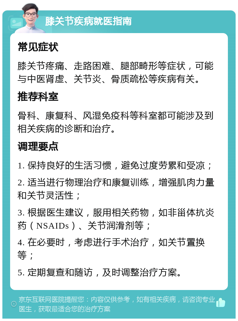 膝关节疾病就医指南 常见症状 膝关节疼痛、走路困难、腿部畸形等症状，可能与中医肾虚、关节炎、骨质疏松等疾病有关。 推荐科室 骨科、康复科、风湿免疫科等科室都可能涉及到相关疾病的诊断和治疗。 调理要点 1. 保持良好的生活习惯，避免过度劳累和受凉； 2. 适当进行物理治疗和康复训练，增强肌肉力量和关节灵活性； 3. 根据医生建议，服用相关药物，如非甾体抗炎药（NSAIDs）、关节润滑剂等； 4. 在必要时，考虑进行手术治疗，如关节置换等； 5. 定期复查和随访，及时调整治疗方案。