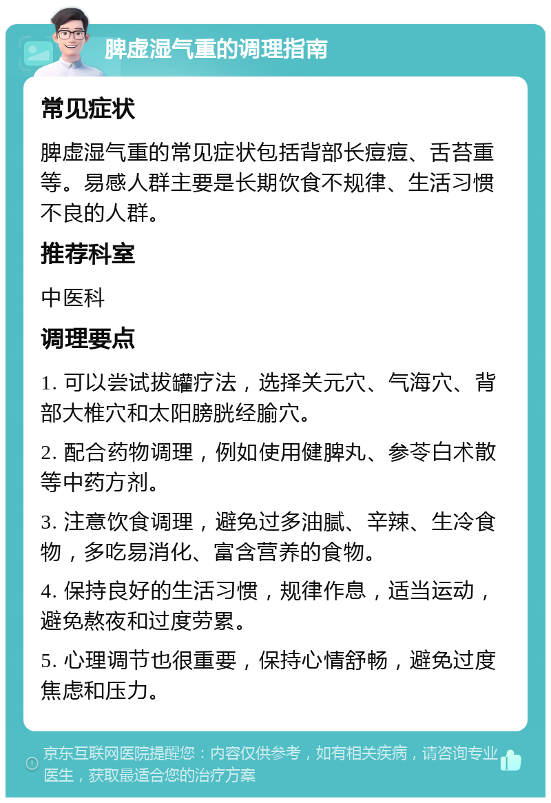 脾虚湿气重的调理指南 常见症状 脾虚湿气重的常见症状包括背部长痘痘、舌苔重等。易感人群主要是长期饮食不规律、生活习惯不良的人群。 推荐科室 中医科 调理要点 1. 可以尝试拔罐疗法，选择关元穴、气海穴、背部大椎穴和太阳膀胱经腧穴。 2. 配合药物调理，例如使用健脾丸、参苓白术散等中药方剂。 3. 注意饮食调理，避免过多油腻、辛辣、生冷食物，多吃易消化、富含营养的食物。 4. 保持良好的生活习惯，规律作息，适当运动，避免熬夜和过度劳累。 5. 心理调节也很重要，保持心情舒畅，避免过度焦虑和压力。