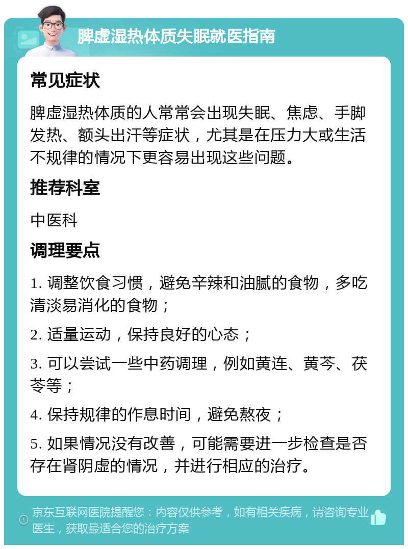 脾虚湿热体质失眠就医指南 常见症状 脾虚湿热体质的人常常会出现失眠、焦虑、手脚发热、额头出汗等症状，尤其是在压力大或生活不规律的情况下更容易出现这些问题。 推荐科室 中医科 调理要点 1. 调整饮食习惯，避免辛辣和油腻的食物，多吃清淡易消化的食物； 2. 适量运动，保持良好的心态； 3. 可以尝试一些中药调理，例如黄连、黄芩、茯苓等； 4. 保持规律的作息时间，避免熬夜； 5. 如果情况没有改善，可能需要进一步检查是否存在肾阴虚的情况，并进行相应的治疗。