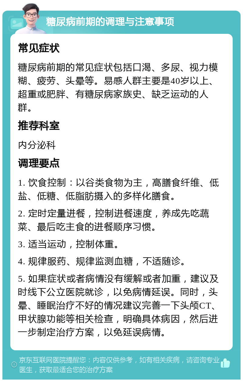 糖尿病前期的调理与注意事项 常见症状 糖尿病前期的常见症状包括口渴、多尿、视力模糊、疲劳、头晕等。易感人群主要是40岁以上、超重或肥胖、有糖尿病家族史、缺乏运动的人群。 推荐科室 内分泌科 调理要点 1. 饮食控制：以谷类食物为主，高膳食纤维、低盐、低糖、低脂肪摄入的多样化膳食。 2. 定时定量进餐，控制进餐速度，养成先吃蔬菜、最后吃主食的进餐顺序习惯。 3. 适当运动，控制体重。 4. 规律服药、规律监测血糖，不适随诊。 5. 如果症状或者病情没有缓解或者加重，建议及时线下公立医院就诊，以免病情延误。同时，头晕、睡眠治疗不好的情况建议完善一下头颅CT、甲状腺功能等相关检查，明确具体病因，然后进一步制定治疗方案，以免延误病情。