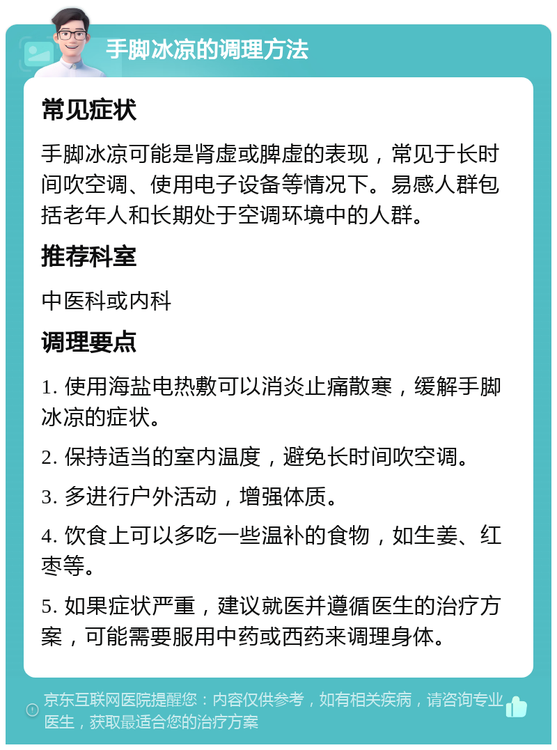 手脚冰凉的调理方法 常见症状 手脚冰凉可能是肾虚或脾虚的表现，常见于长时间吹空调、使用电子设备等情况下。易感人群包括老年人和长期处于空调环境中的人群。 推荐科室 中医科或内科 调理要点 1. 使用海盐电热敷可以消炎止痛散寒，缓解手脚冰凉的症状。 2. 保持适当的室内温度，避免长时间吹空调。 3. 多进行户外活动，增强体质。 4. 饮食上可以多吃一些温补的食物，如生姜、红枣等。 5. 如果症状严重，建议就医并遵循医生的治疗方案，可能需要服用中药或西药来调理身体。