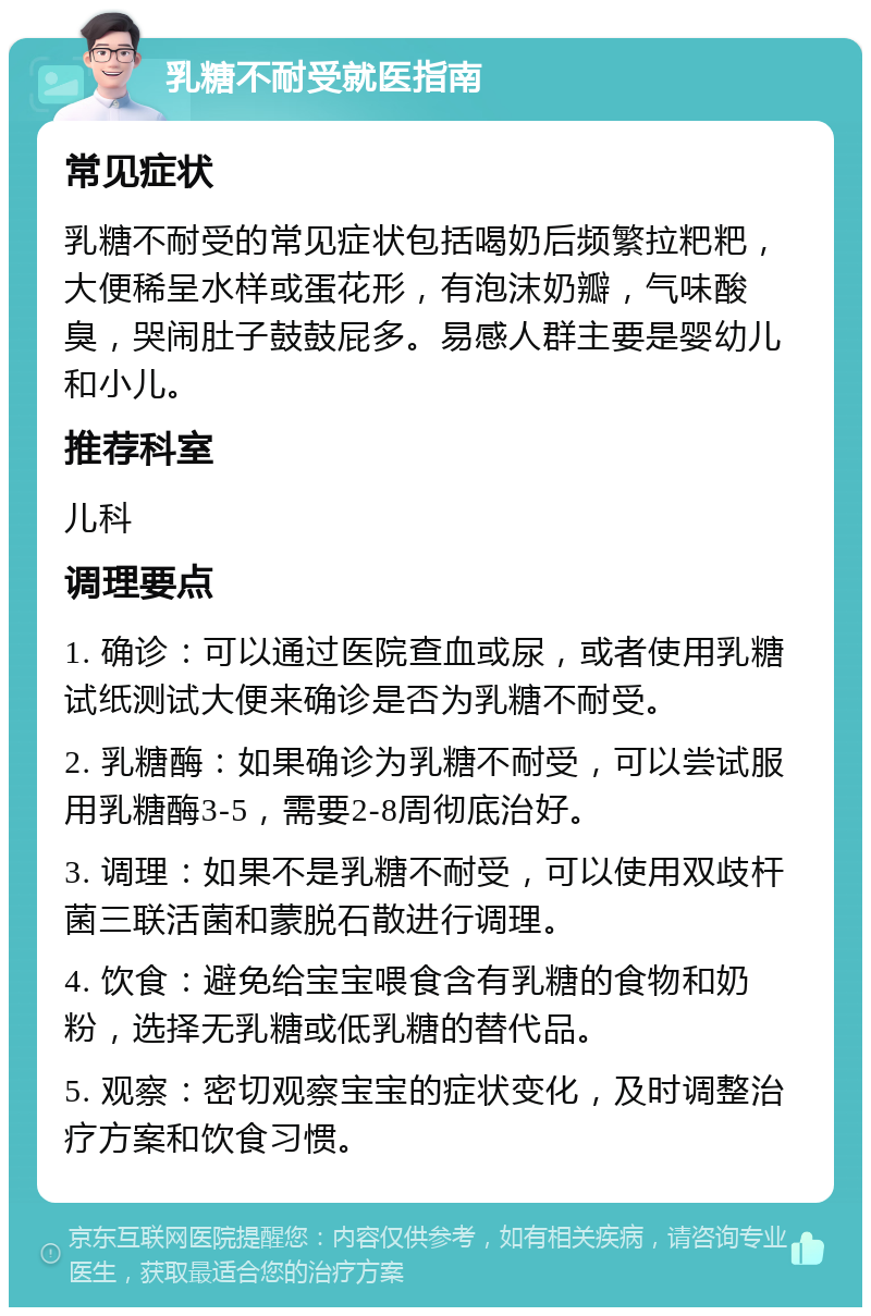 乳糖不耐受就医指南 常见症状 乳糖不耐受的常见症状包括喝奶后频繁拉粑粑，大便稀呈水样或蛋花形，有泡沫奶瓣，气味酸臭，哭闹肚子鼓鼓屁多。易感人群主要是婴幼儿和小儿。 推荐科室 儿科 调理要点 1. 确诊：可以通过医院查血或尿，或者使用乳糖试纸测试大便来确诊是否为乳糖不耐受。 2. 乳糖酶：如果确诊为乳糖不耐受，可以尝试服用乳糖酶3-5，需要2-8周彻底治好。 3. 调理：如果不是乳糖不耐受，可以使用双歧杆菌三联活菌和蒙脱石散进行调理。 4. 饮食：避免给宝宝喂食含有乳糖的食物和奶粉，选择无乳糖或低乳糖的替代品。 5. 观察：密切观察宝宝的症状变化，及时调整治疗方案和饮食习惯。