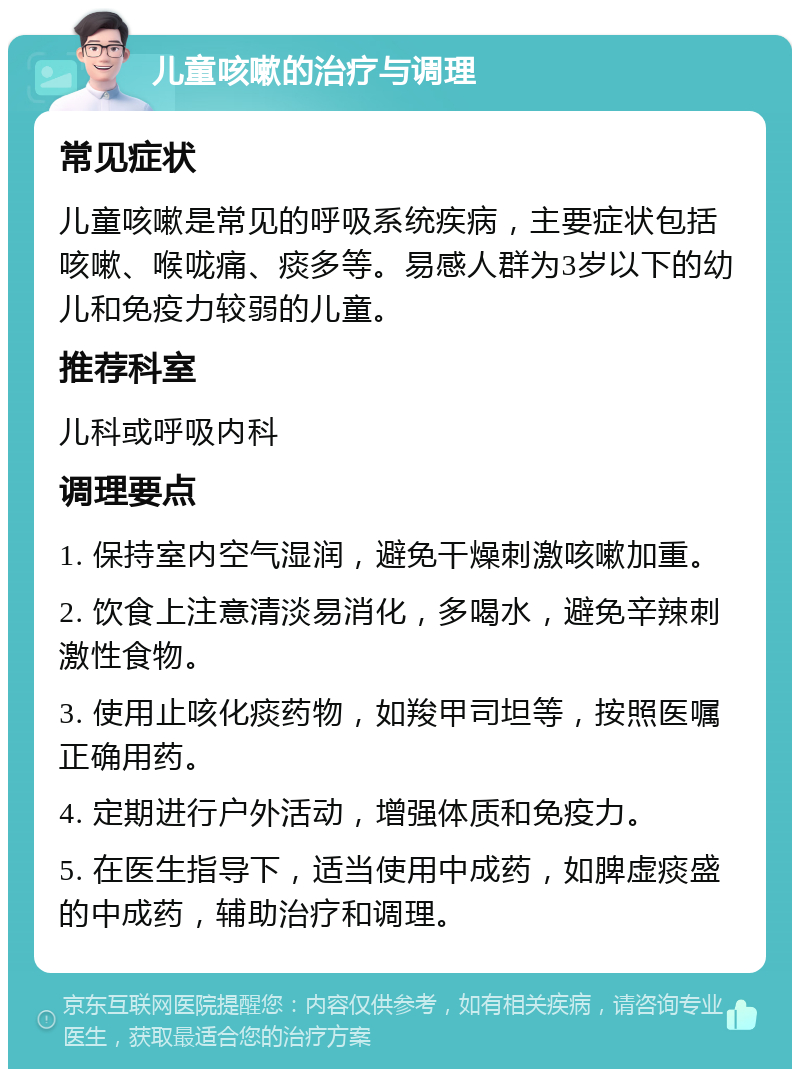 儿童咳嗽的治疗与调理 常见症状 儿童咳嗽是常见的呼吸系统疾病，主要症状包括咳嗽、喉咙痛、痰多等。易感人群为3岁以下的幼儿和免疫力较弱的儿童。 推荐科室 儿科或呼吸内科 调理要点 1. 保持室内空气湿润，避免干燥刺激咳嗽加重。 2. 饮食上注意清淡易消化，多喝水，避免辛辣刺激性食物。 3. 使用止咳化痰药物，如羧甲司坦等，按照医嘱正确用药。 4. 定期进行户外活动，增强体质和免疫力。 5. 在医生指导下，适当使用中成药，如脾虚痰盛的中成药，辅助治疗和调理。