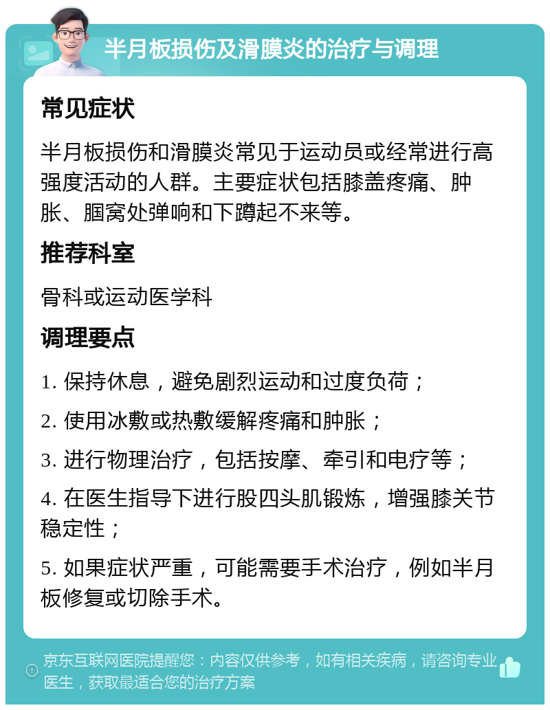 半月板损伤及滑膜炎的治疗与调理 常见症状 半月板损伤和滑膜炎常见于运动员或经常进行高强度活动的人群。主要症状包括膝盖疼痛、肿胀、腘窝处弹响和下蹲起不来等。 推荐科室 骨科或运动医学科 调理要点 1. 保持休息，避免剧烈运动和过度负荷； 2. 使用冰敷或热敷缓解疼痛和肿胀； 3. 进行物理治疗，包括按摩、牵引和电疗等； 4. 在医生指导下进行股四头肌锻炼，增强膝关节稳定性； 5. 如果症状严重，可能需要手术治疗，例如半月板修复或切除手术。