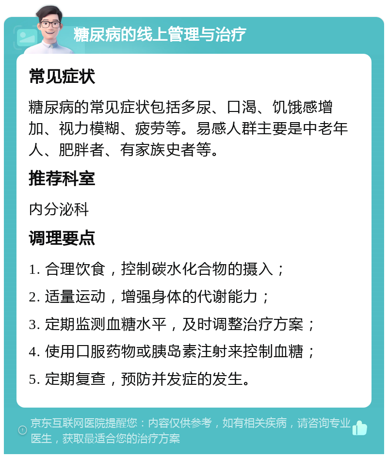 糖尿病的线上管理与治疗 常见症状 糖尿病的常见症状包括多尿、口渴、饥饿感增加、视力模糊、疲劳等。易感人群主要是中老年人、肥胖者、有家族史者等。 推荐科室 内分泌科 调理要点 1. 合理饮食，控制碳水化合物的摄入； 2. 适量运动，增强身体的代谢能力； 3. 定期监测血糖水平，及时调整治疗方案； 4. 使用口服药物或胰岛素注射来控制血糖； 5. 定期复查，预防并发症的发生。