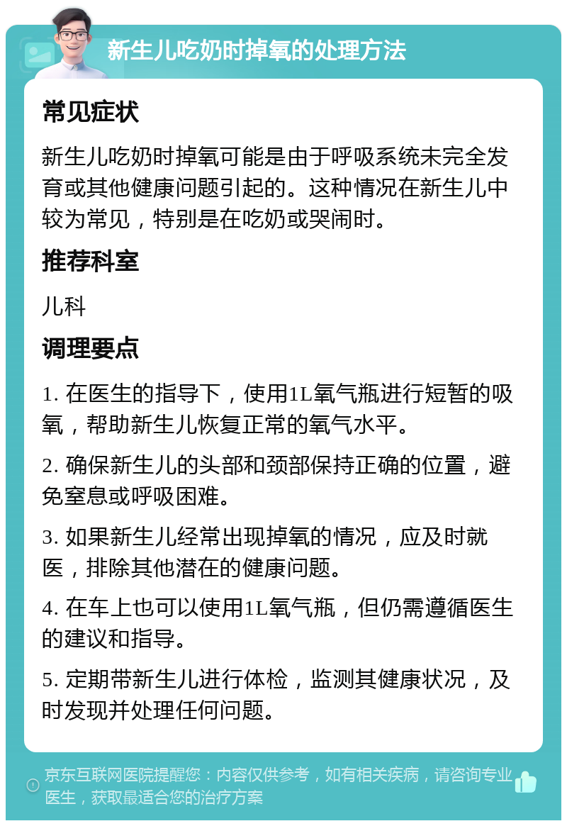 新生儿吃奶时掉氧的处理方法 常见症状 新生儿吃奶时掉氧可能是由于呼吸系统未完全发育或其他健康问题引起的。这种情况在新生儿中较为常见，特别是在吃奶或哭闹时。 推荐科室 儿科 调理要点 1. 在医生的指导下，使用1L氧气瓶进行短暂的吸氧，帮助新生儿恢复正常的氧气水平。 2. 确保新生儿的头部和颈部保持正确的位置，避免窒息或呼吸困难。 3. 如果新生儿经常出现掉氧的情况，应及时就医，排除其他潜在的健康问题。 4. 在车上也可以使用1L氧气瓶，但仍需遵循医生的建议和指导。 5. 定期带新生儿进行体检，监测其健康状况，及时发现并处理任何问题。