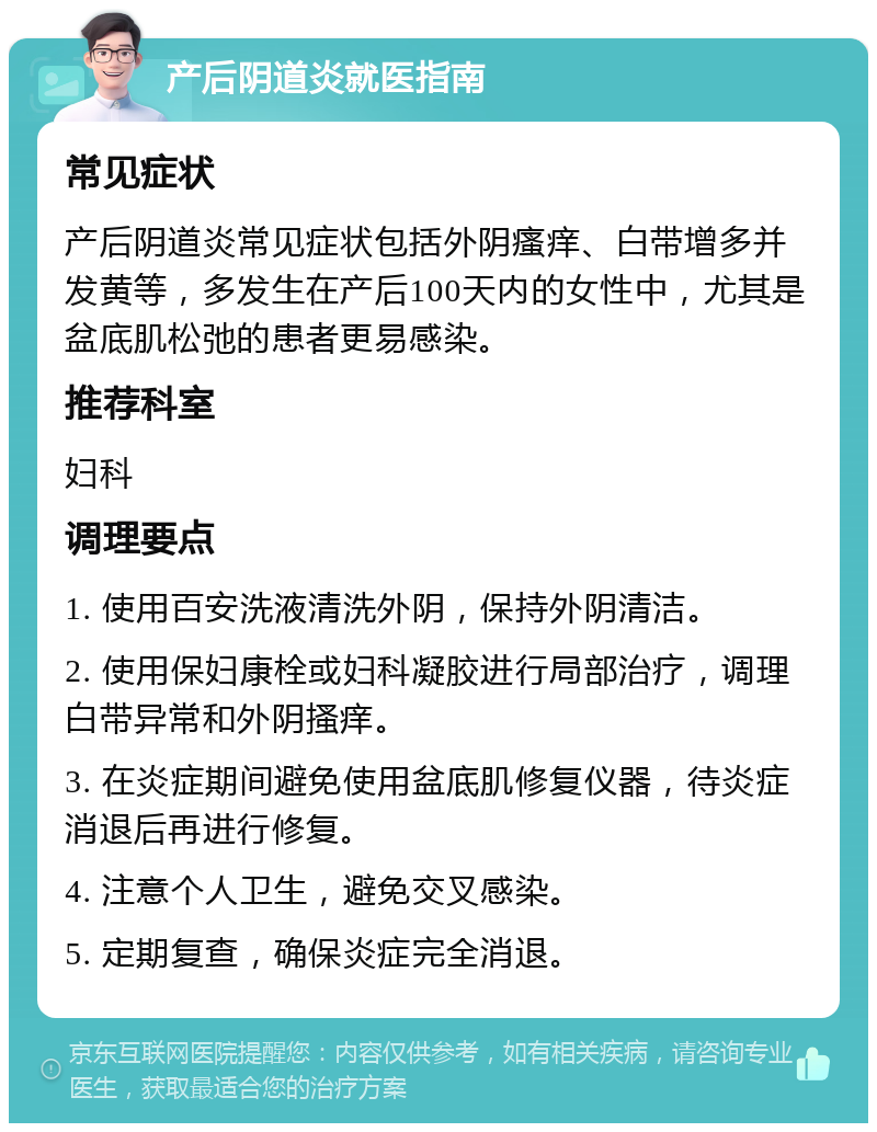 产后阴道炎就医指南 常见症状 产后阴道炎常见症状包括外阴瘙痒、白带增多并发黄等，多发生在产后100天内的女性中，尤其是盆底肌松弛的患者更易感染。 推荐科室 妇科 调理要点 1. 使用百安洗液清洗外阴，保持外阴清洁。 2. 使用保妇康栓或妇科凝胶进行局部治疗，调理白带异常和外阴搔痒。 3. 在炎症期间避免使用盆底肌修复仪器，待炎症消退后再进行修复。 4. 注意个人卫生，避免交叉感染。 5. 定期复查，确保炎症完全消退。