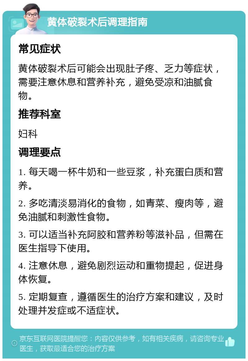 黄体破裂术后调理指南 常见症状 黄体破裂术后可能会出现肚子疼、乏力等症状，需要注意休息和营养补充，避免受凉和油腻食物。 推荐科室 妇科 调理要点 1. 每天喝一杯牛奶和一些豆浆，补充蛋白质和营养。 2. 多吃清淡易消化的食物，如青菜、瘦肉等，避免油腻和刺激性食物。 3. 可以适当补充阿胶和营养粉等滋补品，但需在医生指导下使用。 4. 注意休息，避免剧烈运动和重物提起，促进身体恢复。 5. 定期复查，遵循医生的治疗方案和建议，及时处理并发症或不适症状。